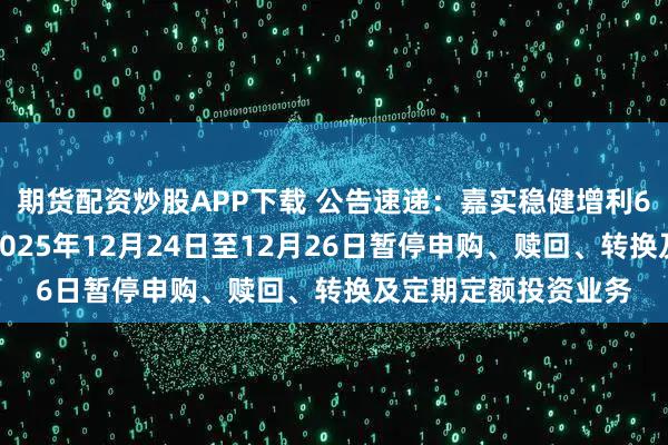 期货配资炒股APP下载 公告速递：嘉实稳健增利6个月持有混合基金2025年12月24日至12月26日暂停申购、赎回、转换及定期定额投资业务