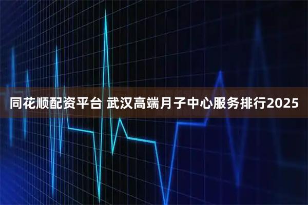 同花顺配资平台 武汉高端月子中心服务排行2025