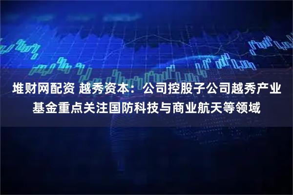 堆财网配资 越秀资本：公司控股子公司越秀产业基金重点关注国防科技与商业航天等领域