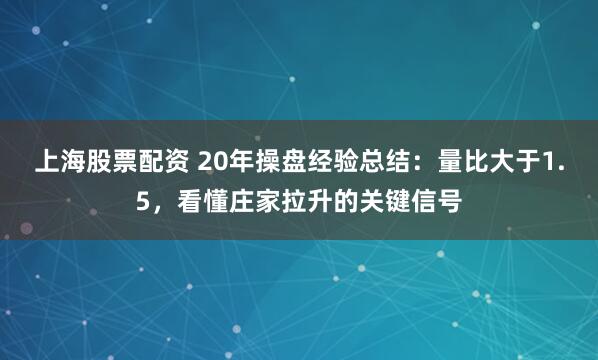 上海股票配资 20年操盘经验总结：量比大于1.5，看懂庄家拉升的关键信号