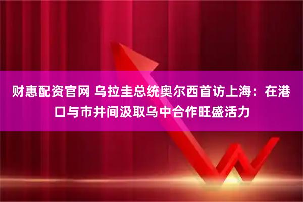 财惠配资官网 乌拉圭总统奥尔西首访上海：在港口与市井间汲取乌中合作旺盛活力