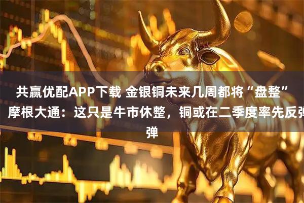 共赢优配APP下载 金银铜未来几周都将“盘整”！摩根大通：这只是牛市休整，铜或在二季度率先反弹