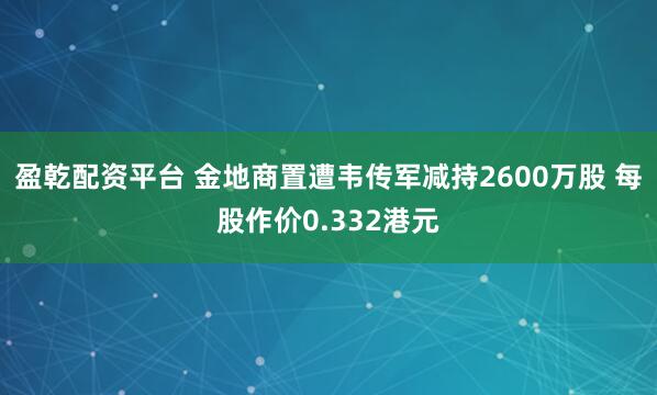 盈乾配资平台 金地商置遭韦传军减持2600万股 每股作价0.332港元