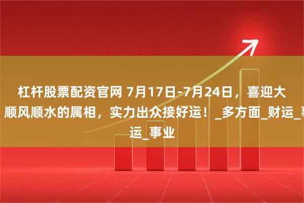 杠杆股票配资官网 7月17日-7月24日，喜迎大运，顺风顺水的属相，实力出众接好运！_多方面_财运_事业