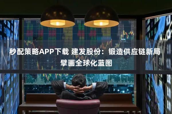 秒配策略APP下载 建发股份：锻造供应链新局 擘画全球化蓝图
