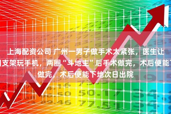 上海配资公司 广州一男子做手术太紧张，医生让他躺在床上用支架玩手机，两圈“斗地主”后手术做完，术后便能下地次日出院