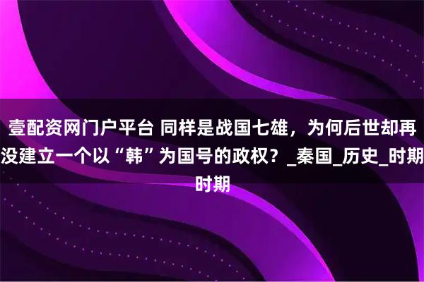 壹配资网门户平台 同样是战国七雄，为何后世却再没建立一个以“韩”为国号的政权？_秦国_历史_时期