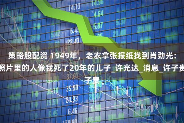 策略股配资 1949年，老农拿张报纸找到肖劲光：照片里的人像我死了20年的儿子_许光达_消息_许子贵