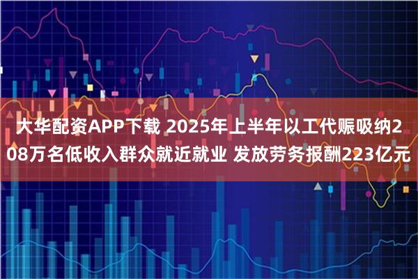 大华配资APP下载 2025年上半年以工代赈吸纳208万名低收入群众就近就业 发放劳务报酬223亿元