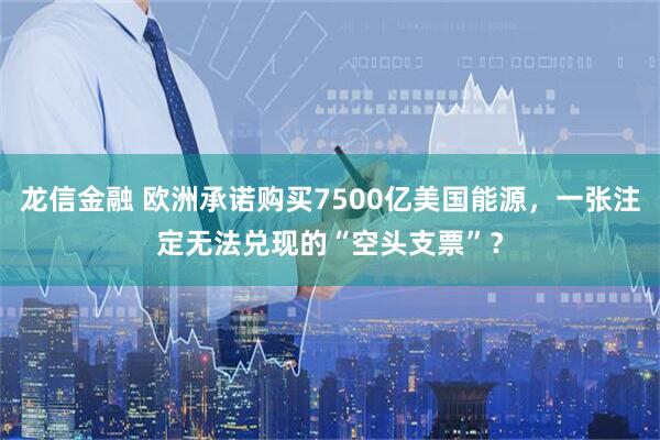 龙信金融 欧洲承诺购买7500亿美国能源，一张注定无法兑现的“空头支票”？