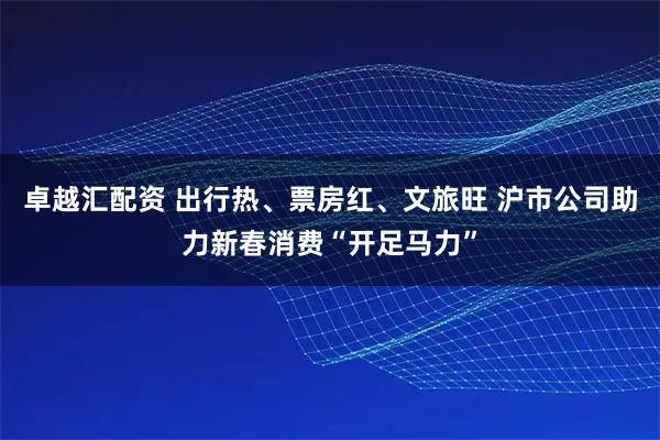 卓越汇配资 出行热、票房红、文旅旺 沪市公司助力新春消费“开足马力”
