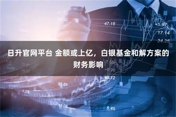 日升官网平台 金额或上亿，白银基金和解方案的财务影响
