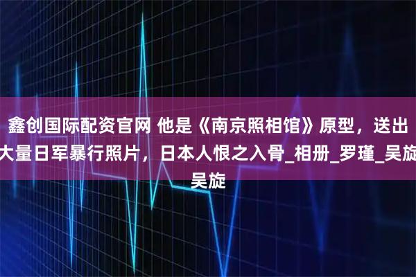 鑫创国际配资官网 他是《南京照相馆》原型，送出大量日军暴行照片，日本人恨之入骨_相册_罗瑾_吴旋
