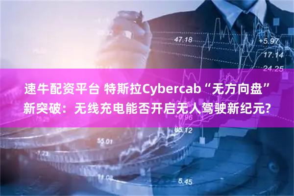 速牛配资平台 特斯拉Cybercab“无方向盘”新突破：无线充电能否开启无人驾驶新纪元?