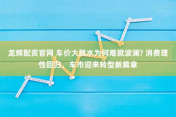 龙辉配资官网 车价大跳水为何难掀波澜? 消费理性回归，车市迎来转型新篇章