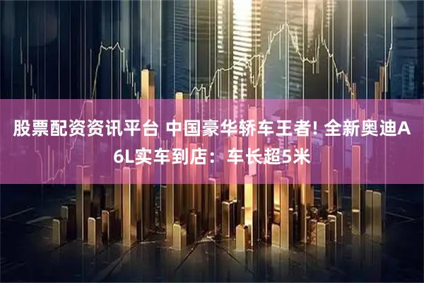 股票配资资讯平台 中国豪华轿车王者! 全新奥迪A6L实车到店：车长超5米