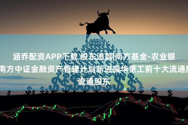 涵乔配资APP下载 股东追踪|南方基金-农业银行-南方中证金融资产管理计划新进振华重工前十大流通股东