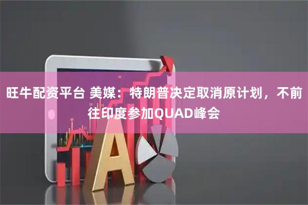 旺牛配资平台 美媒：特朗普决定取消原计划，不前往印度参加QUAD峰会