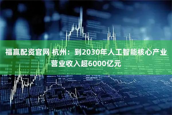 福赢配资官网 杭州：到2030年人工智能核心产业营业收入超6000亿元