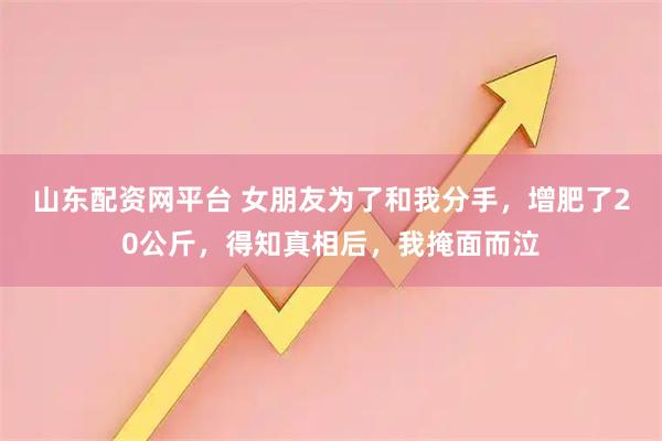 山东配资网平台 女朋友为了和我分手，增肥了20公斤，得知真相后，我掩面而泣