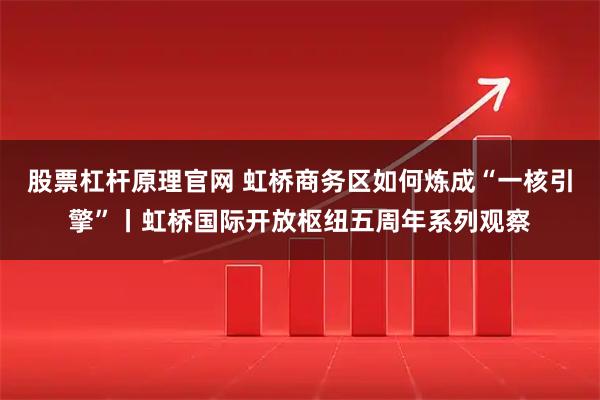 股票杠杆原理官网 虹桥商务区如何炼成“一核引擎”丨虹桥国际开放枢纽五周年系列观察