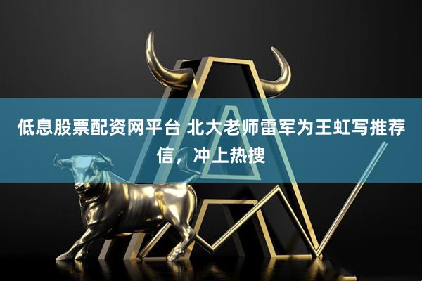 低息股票配资网平台 北大老师雷军为王虹写推荐信，冲上热搜