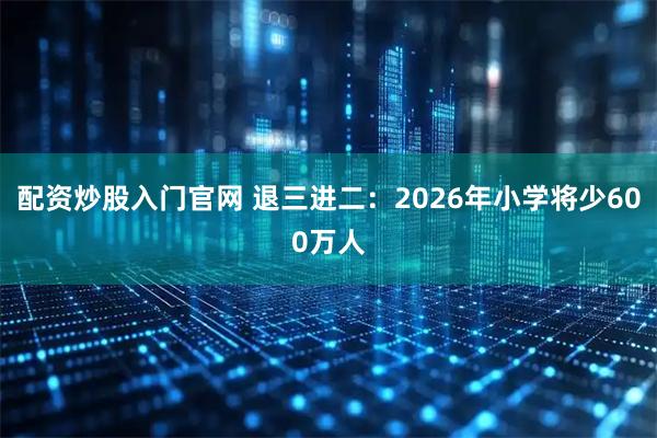 配资炒股入门官网 退三进二：2026年小学将少600万人